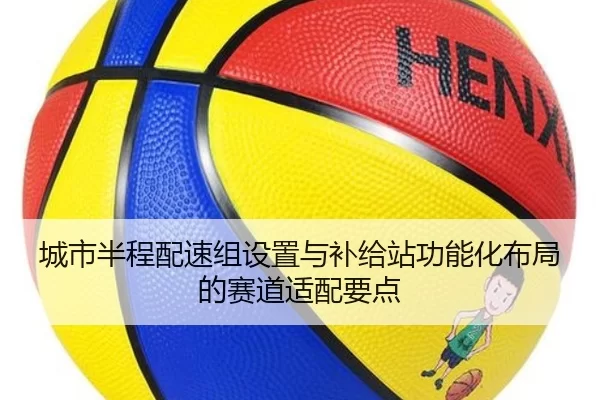 城市半程配速组设置与补给站功能化布局的赛道适配要点